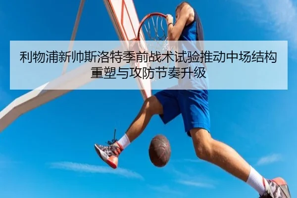 利物浦新帅斯洛特季前战术试验推动中场结构重塑与攻防节奏升级