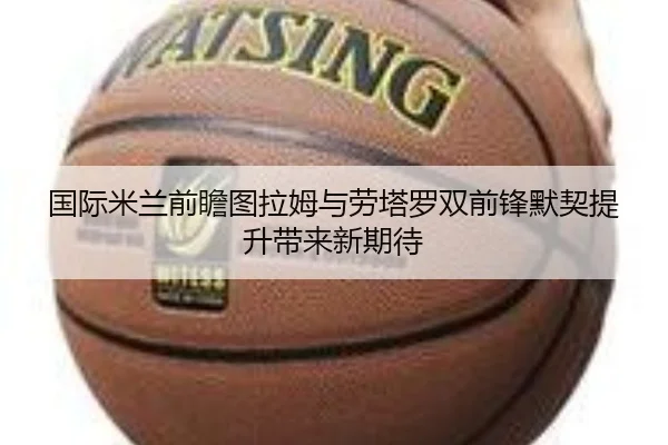 国际米兰前瞻图拉姆与劳塔罗双前锋默契提升带来新期待