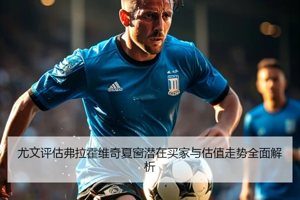 尤文评估弗拉霍维奇夏窗潜在买家与估值走势全面解析